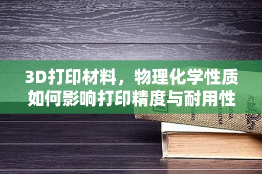 3D打印材料，物理化学性质如何影响打印精度与耐用性？