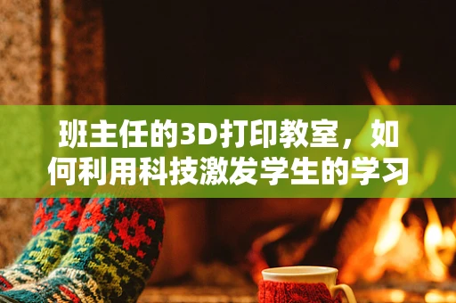 班主任的3D打印教室，如何利用科技激发学生的学习热情？