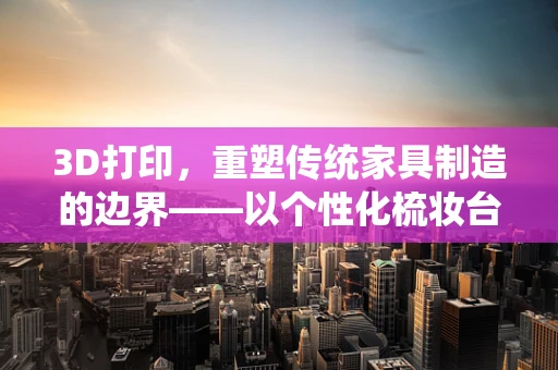 3D打印，重塑传统家具制造的边界——以个性化梳妆台为例