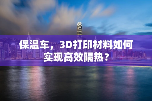 保温车，3D打印材料如何实现高效隔热？