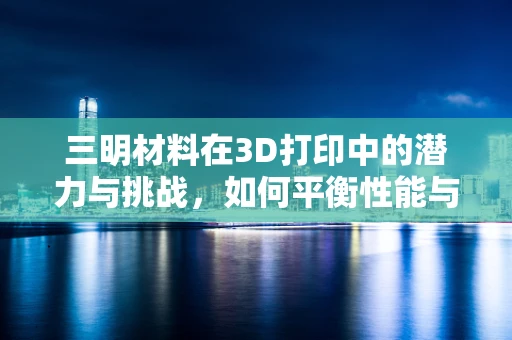 三明材料在3D打印中的潜力与挑战，如何平衡性能与成本？