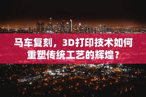 马车复刻，3D打印技术如何重塑传统工艺的辉煌？