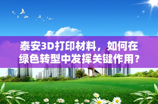 泰安3D打印材料，如何在绿色转型中发挥关键作用？