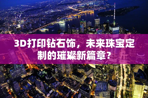 3D打印钻石饰，未来珠宝定制的璀璨新篇章？