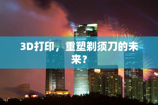 3D打印，重塑剃须刀的未来？