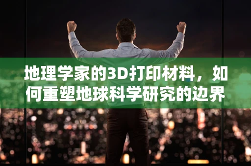 地理学家的3D打印材料，如何重塑地球科学研究的边界？