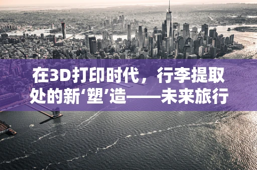 在3D打印时代，行李提取处的新‘塑’造——未来旅行体验的革新？