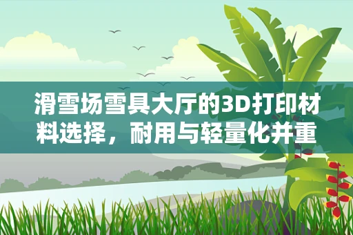 滑雪场雪具大厅的3D打印材料选择，耐用与轻量化并重