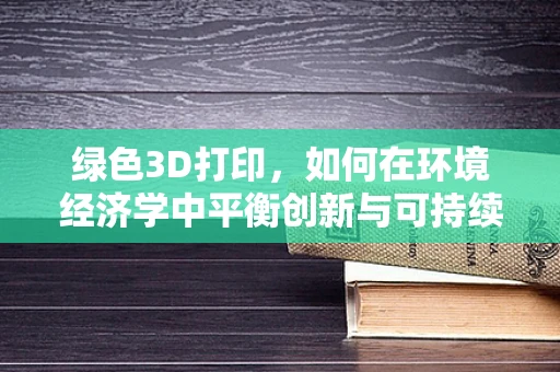 绿色3D打印，如何在环境经济学中平衡创新与可持续性？