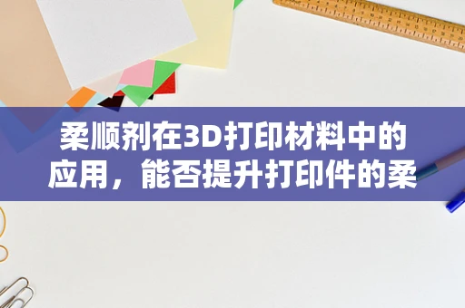 柔顺剂在3D打印材料中的应用，能否提升打印件的柔韧性与耐用性？