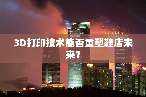3D打印技术能否重塑鞋店未来？