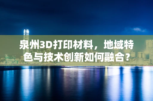 泉州3D打印材料，地域特色与技术创新如何融合？