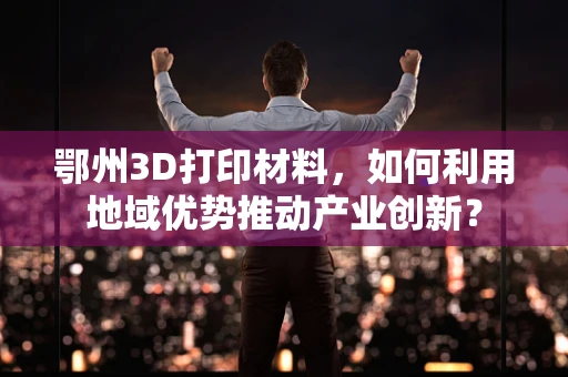 鄂州3D打印材料，如何利用地域优势推动产业创新？