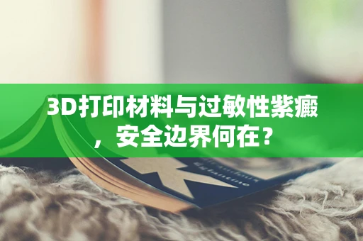 3D打印材料与过敏性紫癜，安全边界何在？