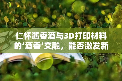 仁怀酱香酒与3D打印材料的‘酒香’交融，能否激发新应用？