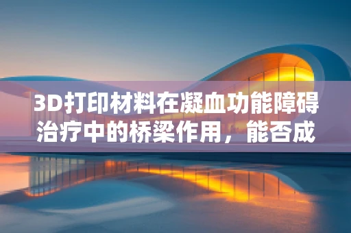 3D打印材料在凝血功能障碍治疗中的桥梁作用，能否成为新希望？