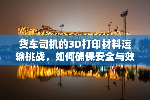 货车司机的3D打印材料运输挑战，如何确保安全与效率？