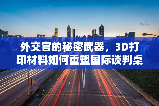 外交官的秘密武器，3D打印材料如何重塑国际谈判桌？