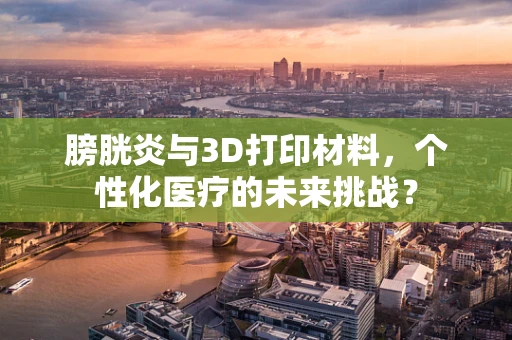 膀胱炎与3D打印材料，个性化医疗的未来挑战？