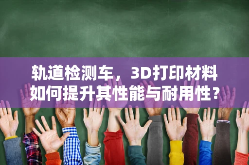轨道检测车，3D打印材料如何提升其性能与耐用性？