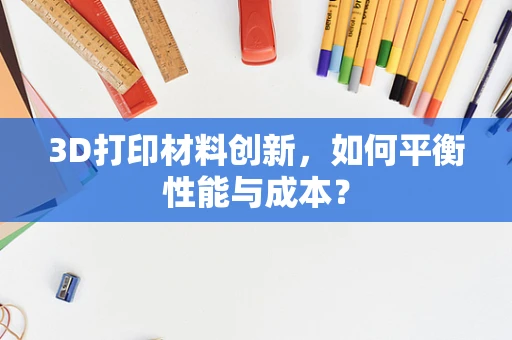 3D打印材料创新，如何平衡性能与成本？