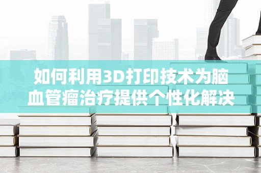 如何利用3D打印技术为脑血管瘤治疗提供个性化解决方案？