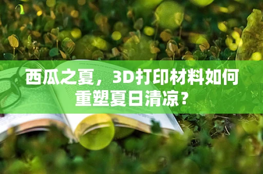 西瓜之夏，3D打印材料如何重塑夏日清凉？