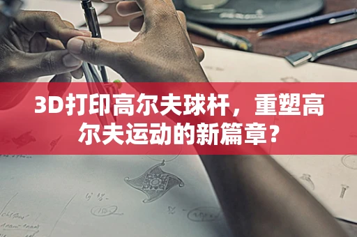3D打印高尔夫球杆，重塑高尔夫运动的新篇章？