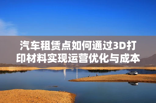 汽车租赁点如何通过3D打印材料实现运营优化与成本控制？