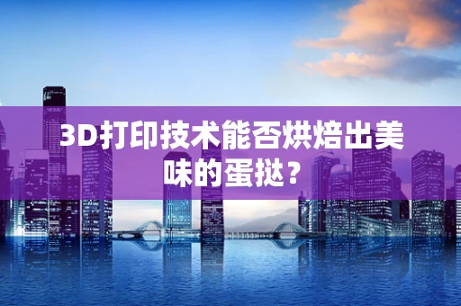 3D打印技术能否烘焙出美味的蛋挞？
