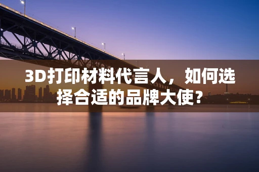 3D打印材料代言人，如何选择合适的品牌大使？