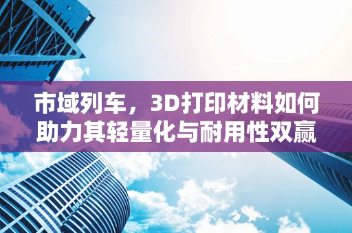 市域列车，3D打印材料如何助力其轻量化与耐用性双赢？