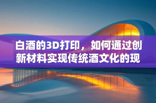 白酒的3D打印，如何通过创新材料实现传统酒文化的现代演绎？