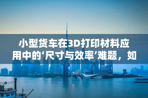 小型货车在3D打印材料应用中的‘尺寸与效率’难题，如何破解？