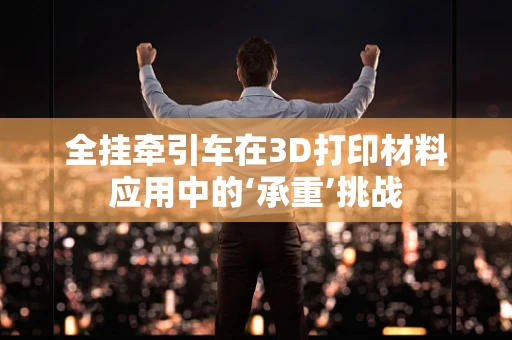 全挂牵引车在3D打印材料应用中的‘承重’挑战