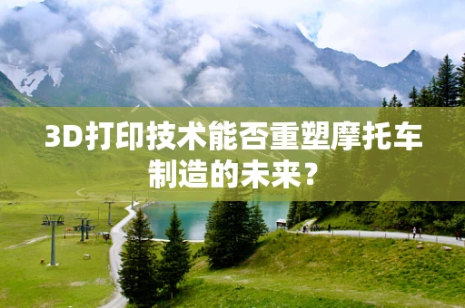 3D打印技术能否重塑摩托车制造的未来？