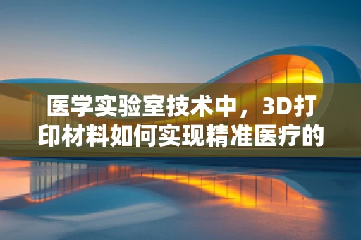 医学实验室技术中，3D打印材料如何实现精准医疗的个性化定制？