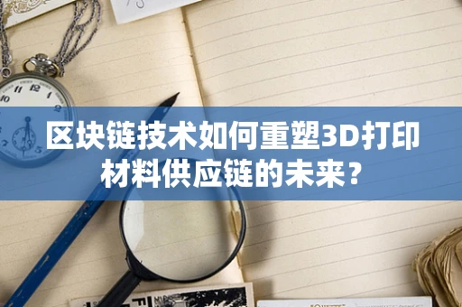 区块链技术如何重塑3D打印材料供应链的未来？