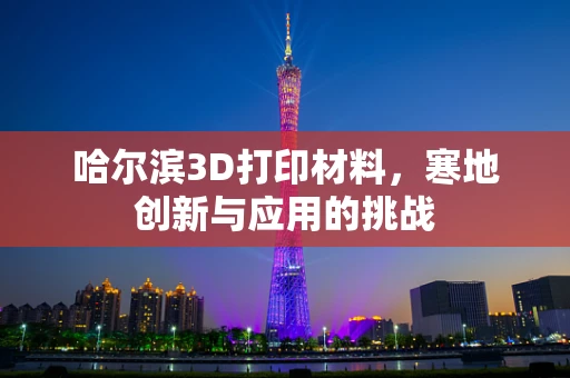 哈尔滨3D打印材料，寒地创新与应用的挑战