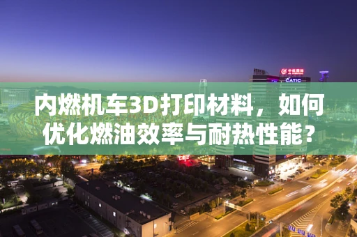 内燃机车3D打印材料，如何优化燃油效率与耐热性能？