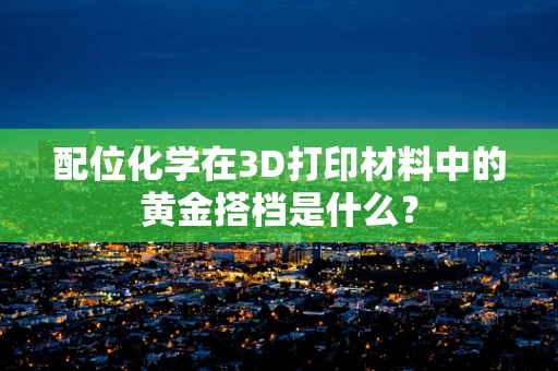 配位化学在3D打印材料中的黄金搭档是什么？
