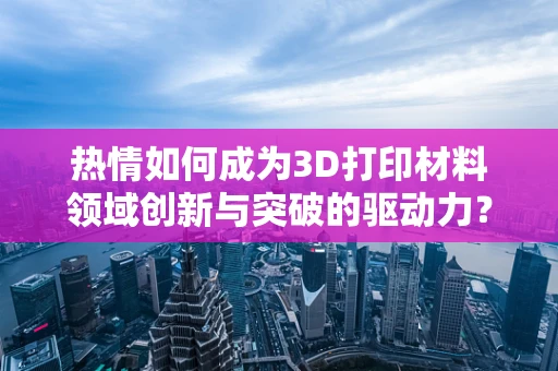 热情如何成为3D打印材料领域创新与突破的驱动力？
