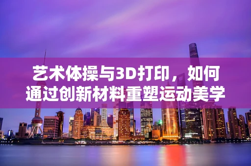 艺术体操与3D打印，如何通过创新材料重塑运动美学？