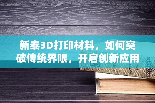 新泰3D打印材料，如何突破传统界限，开启创新应用？