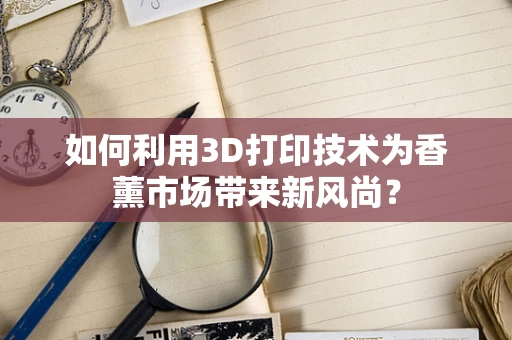 如何利用3D打印技术为香薰市场带来新风尚？