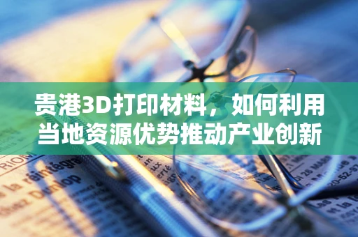贵港3D打印材料，如何利用当地资源优势推动产业创新？