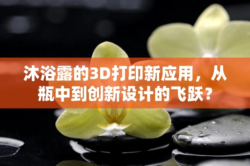 沐浴露的3D打印新应用，从瓶中到创新设计的飞跃？