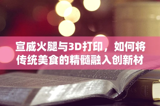 宣威火腿与3D打印，如何将传统美食的精髓融入创新材料？