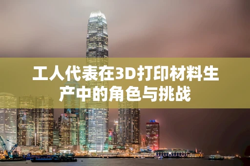 工人代表在3D打印材料生产中的角色与挑战