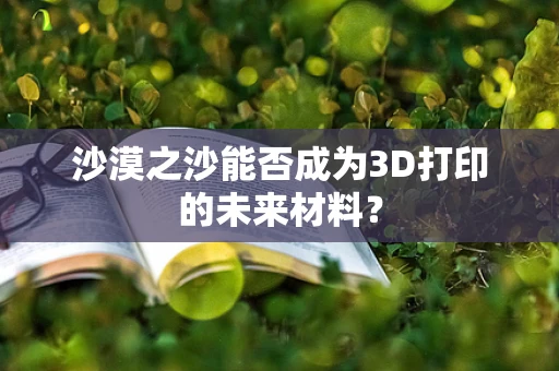 沙漠之沙能否成为3D打印的未来材料？